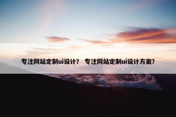 专注网站定制ui设计？ 专注网站定制ui设计方案？