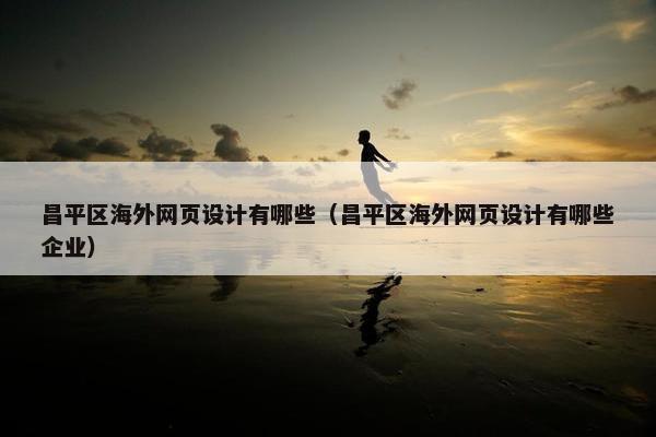昌平区海外网页设计有哪些（昌平区海外网页设计有哪些企业）
