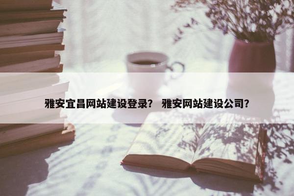 雅安宜昌网站建设登录？ 雅安网站建设公司？