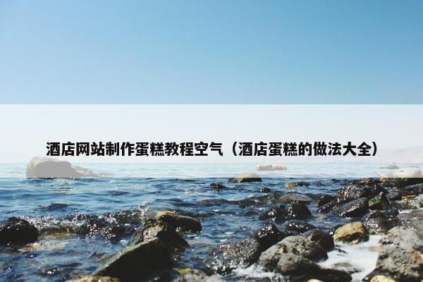 酒店网站制作蛋糕教程空气（酒店蛋糕的做法大全）