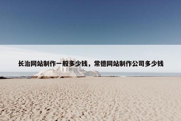 长治网站制作一般多少钱，常德网站制作公司多少钱