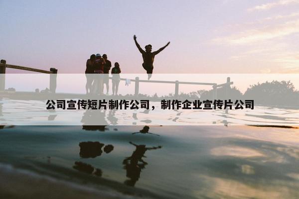 公司宣传短片制作公司，制作企业宣传片公司