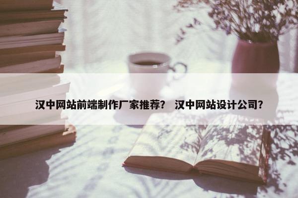 汉中网站前端制作厂家推荐？ 汉中网站设计公司？