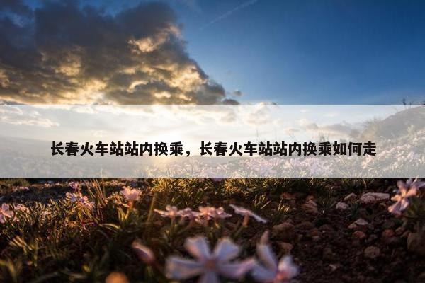 长春火车站站内换乘，长春火车站站内换乘如何走