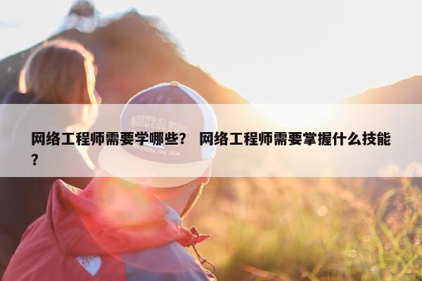 网络工程师需要学哪些？ 网络工程师需要掌握什么技能？