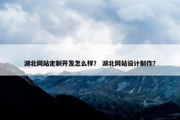 湖北网站定制开发怎么样？ 湖北网站设计制作？