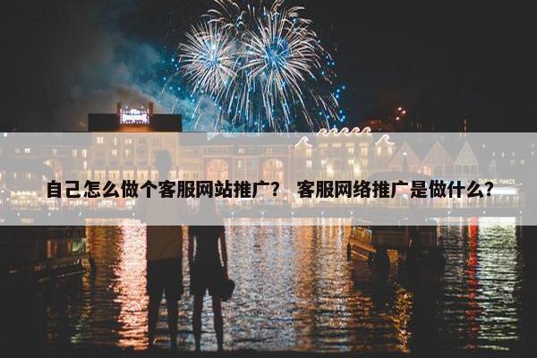 自己怎么做个客服网站推广？ 客服网络推广是做什么？