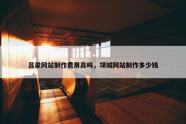 吕梁网站制作费用高吗，项城网站制作多少钱