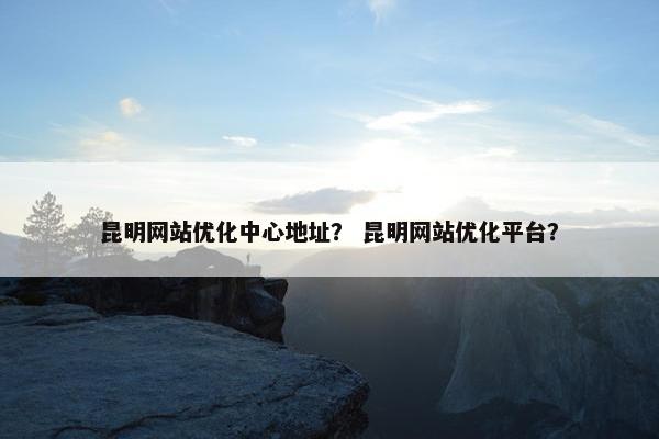 昆明网站优化中心地址？ 昆明网站优化平台？