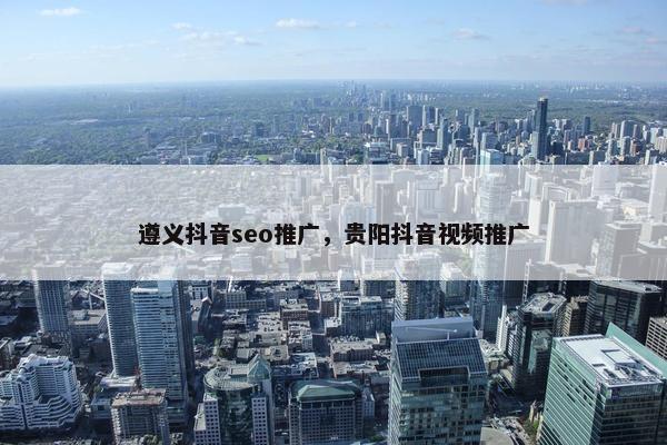 遵义抖音seo推广，贵阳抖音视频推广