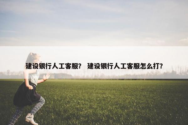 建设银行人工客服？ 建设银行人工客服怎么打？