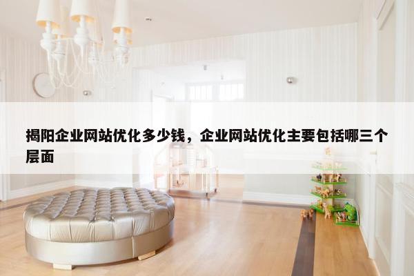 揭阳企业网站优化多少钱，企业网站优化主要包括哪三个层面