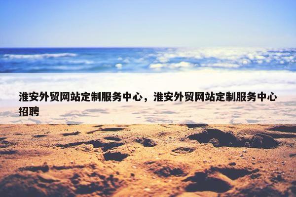 淮安外贸网站定制服务中心，淮安外贸网站定制服务中心招聘