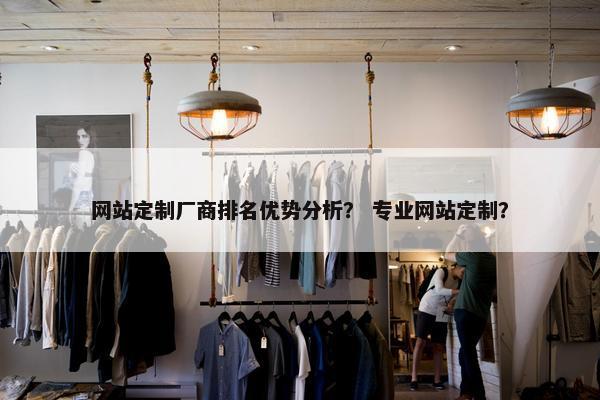 网站定制厂商排名优势分析？ 专业网站定制？
