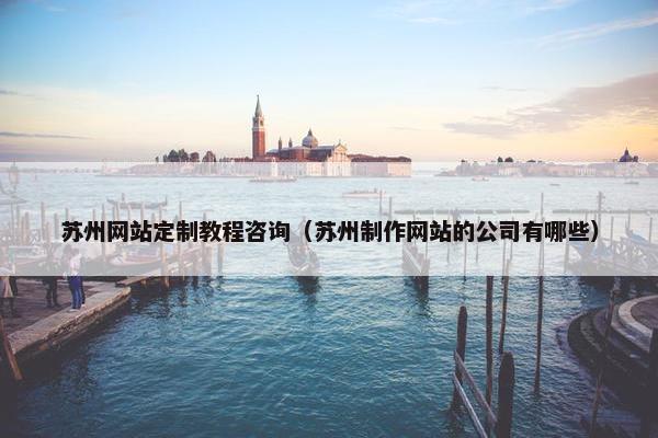 苏州网站定制教程咨询（苏州制作网站的公司有哪些）