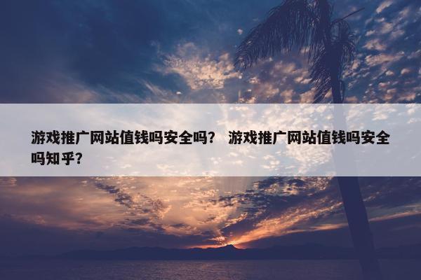 游戏推广网站值钱吗安全吗？ 游戏推广网站值钱吗安全吗知乎？