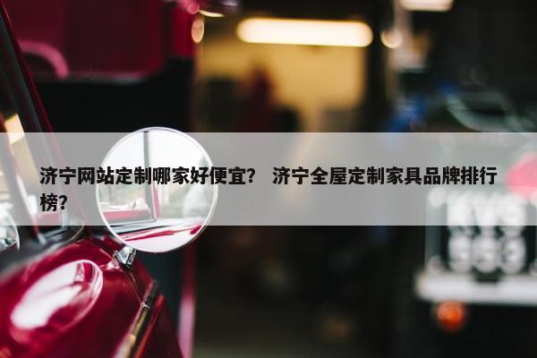 济宁网站定制哪家好便宜？ 济宁全屋定制家具品牌排行榜？