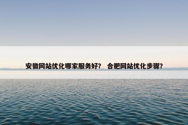 安徽网站优化哪家服务好？ 合肥网站优化步骤？